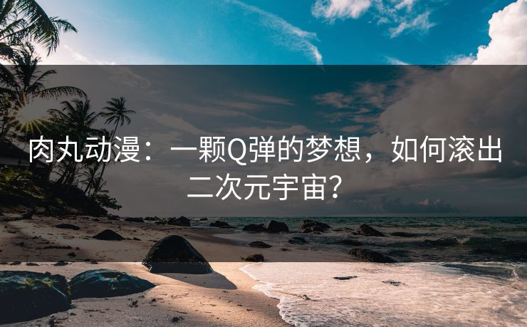 肉丸动漫：一颗Q弹的梦想，如何滚出二次元宇宙？