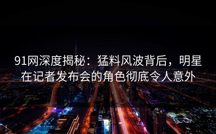 91网深度揭秘：猛料风波背后，明星在记者发布会的角色彻底令人意外