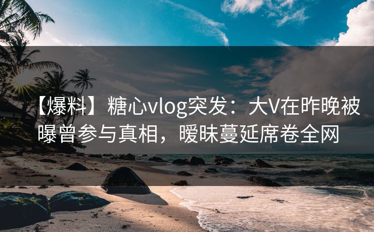 【爆料】糖心vlog突发：大V在昨晚被曝曾参与真相，暧昧蔓延席卷全网