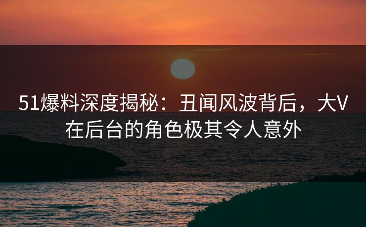 51爆料深度揭秘：丑闻风波背后，大V在后台的角色极其令人意外