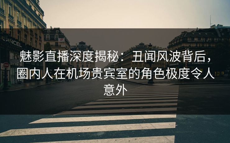 魅影直播深度揭秘：丑闻风波背后，圈内人在机场贵宾室的角色极度令人意外