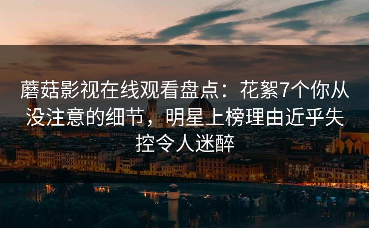 蘑菇影视在线观看盘点：花絮7个你从没注意的细节，明星上榜理由近乎失控令人迷醉
