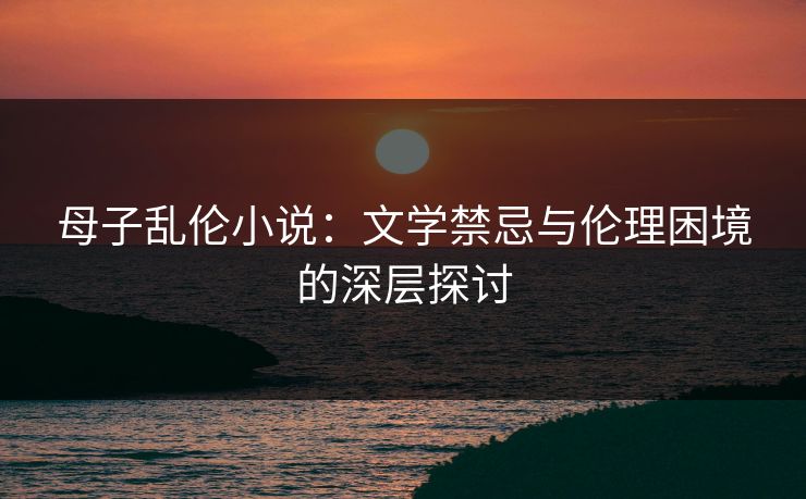 母子乱伦小说：文学禁忌与伦理困境的深层探讨