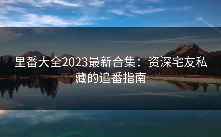 里番大全2023最新合集：资深宅友私藏的追番指南