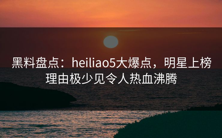 黑料盘点：heiliao5大爆点，明星上榜理由极少见令人热血沸腾