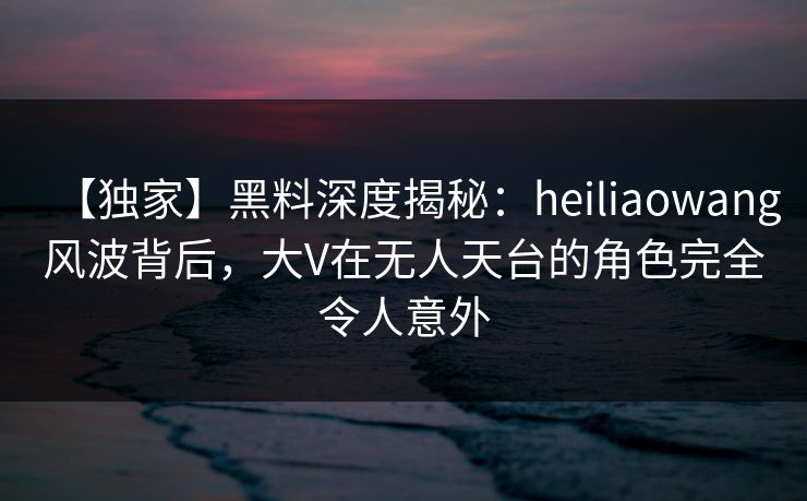 【独家】黑料深度揭秘：heiliaowang风波背后，大V在无人天台的角色完全令人意外