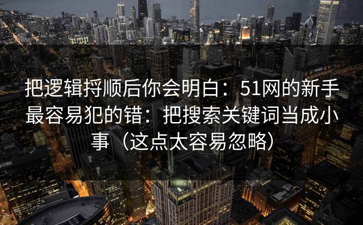 把逻辑捋顺后你会明白：51网的新手最容易犯的错：把搜索关键词当成小事（这点太容易忽略）