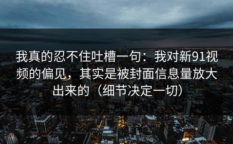 我真的忍不住吐槽一句：我对新91视频的偏见，其实是被封面信息量放大出来的（细节决定一切）