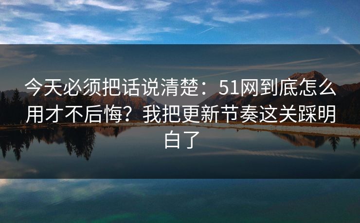 今天必须把话说清楚：51网到底怎么用才不后悔？我把更新节奏这关踩明白了