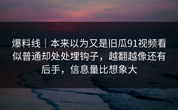 爆料线｜本来以为又是旧瓜91视频看似普通却处处埋钩子，越翻越像还有后手，信息量比想象大